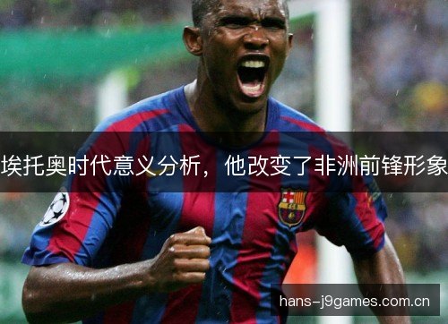 埃托奥时代意义分析,他改变了非洲前锋形象 埃托奥时代意义分析,他改变了非洲前锋形象